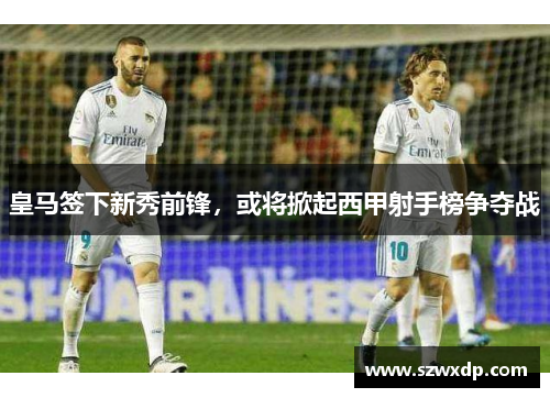 皇马签下新秀前锋，或将掀起西甲射手榜争夺战