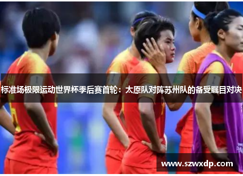 标准场极限运动世界杯季后赛首轮：太原队对阵苏州队的备受瞩目对决